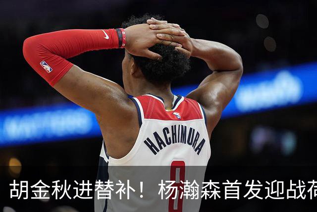 胡金秋进替补！杨瀚森首发迎战荷兰肌肉群，郭士强变阵引发巨大争议