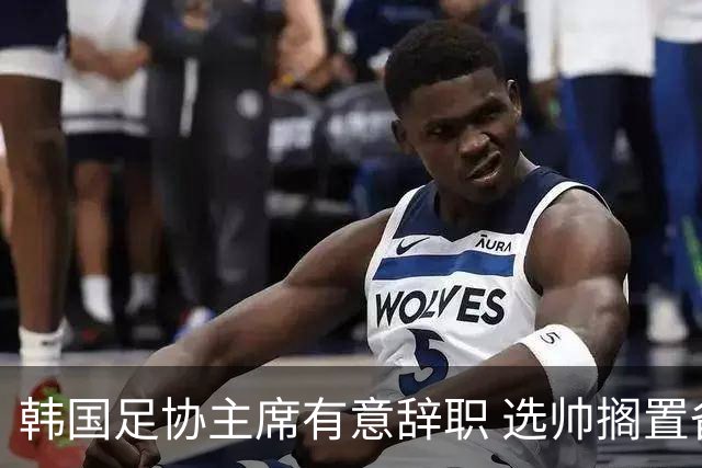 韩国足协主席有意辞职 选帅搁置备战亚洲杯亦受阻